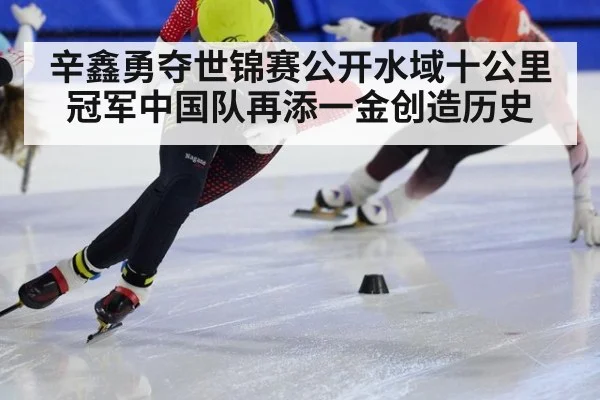 辛鑫勇夺世锦赛公开水域十公里冠军中国队再添一金创造历史