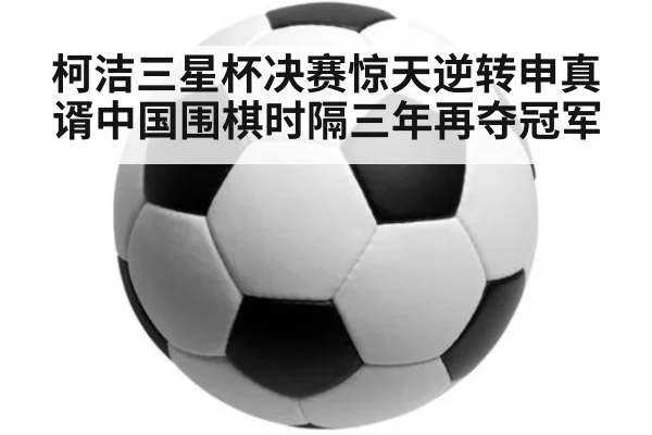 柯洁三星杯决赛惊天逆转申真谞中国围棋时隔三年再夺冠军