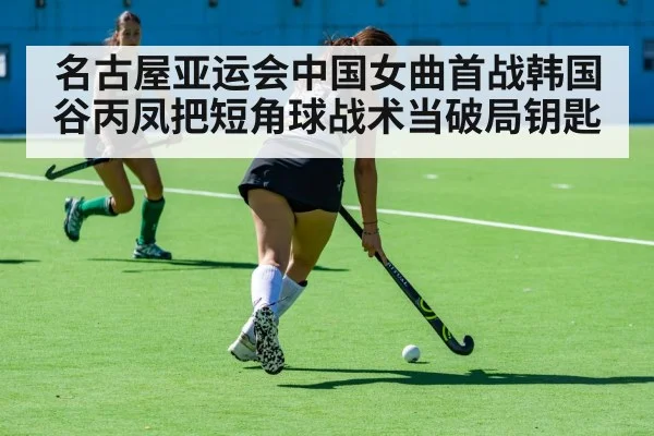 名古屋亚运会中国女曲首战韩国 谷丙凤把短角球战术当破局钥匙